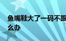 鱼嘴鞋大了一码不跟脚怎么办 鱼嘴鞋大了怎么办 