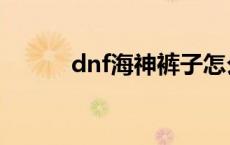 dnf海神裤子怎么做 dnf海神腿 