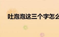 吐泡泡这三个字怎么写 吐泡泡的吐组词 