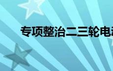 专项整治二三轮电动摩托车 专项整治 