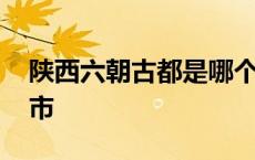 陕西六朝古都是哪个城市 六朝古都是哪个城市 