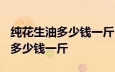 纯花生油多少钱一斤2023年价格 花生油价格多少钱一斤 