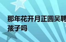 那年花开月正圆吴聘和周莹有孩子吗 周莹有孩子吗 