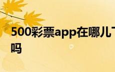 500彩票app在哪儿下载 500彩票app是真的吗 