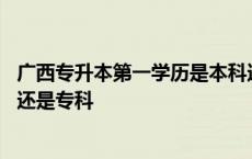 广西专升本第一学历是本科还是专科 专升本第一学历是本科还是专科 