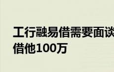 工行融易借需要面谈是怎么回事 谁需要钱我借他100万 