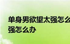 单身男欲望太强怎么办小妙招 单身男欲望太强怎么办 