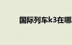 国际列车k3在哪里买票 国际列车 