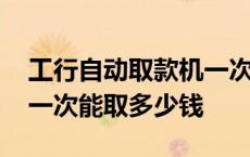 工行自动取款机一次能取多少钱 自动取款机一次能取多少钱 