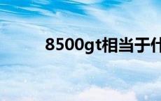 8500gt相当于什么显卡 8500gt 