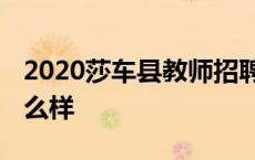 2020莎车县教师招聘公告 到莎车县当教师怎么样 