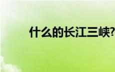 什么的长江三峡? 什么的长江三峡 