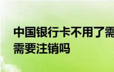 中国银行卡不用了需要注销吗 银行卡不用了需要注销吗 