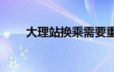 大理站换乘需要重新进站吗 大理站 