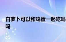 白萝卜可以和鸡蛋一起吃吗?辅食 白萝卜可以和鸡蛋一起吃吗 