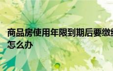 商品房使用年限到期后要缴纳多少钱 商品房使用年限到期后怎么办 