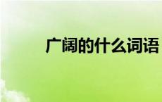 广阔的什么词语 广阔的什么填空 