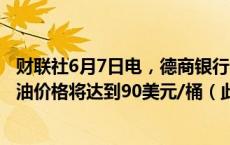 财联社6月7日电，德商银行目前预计今年底和明年布伦特原油价格将达到90美元/桶（此前为95美元/桶）。