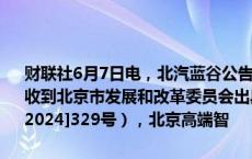 财联社6月7日电，北汽蓝谷公告，近日，北京新能源汽车股份有限公司收到北京市发展和改革委员会出具的《项目备案证明》（京发改（备）[2024]329号），北京高端智