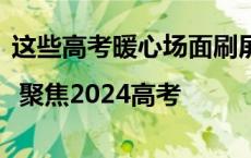 这些高考暖心场面刷屏了，值得反复看…… | 聚焦2024高考