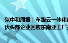 碳中和周报｜车路云一体化首批试点城市或月内出炉 多家光伏头部企业回应东南亚工厂关闭传闻