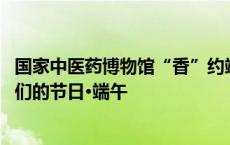 国家中医药博物馆“香”约端午活动引外籍友人“点赞” 我们的节日·端午