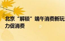 北京“解锁”端午消费新玩法，“京彩端午”千余项活动发力促消费