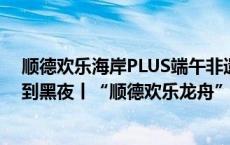 顺德欢乐海岸PLUS端午非遗系列活动隆重开启，从白天炫到黑夜丨“顺德欢乐龙舟”