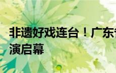 非遗好戏连台！广东省非物质文化遗产项目展演启幕