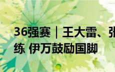 36强赛｜王大雷、张玉宁、武磊恢复有球训练 伊万鼓励国脚