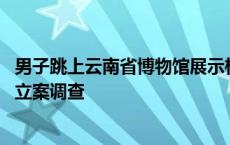 男子跳上云南省博物馆展示柜踩踏摆拍 涉嫌扰乱公共秩序被立案调查