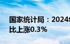 国家统计局：2024年5月份居民消费价格同比上涨0.3%