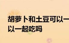 胡萝卜和土豆可以一起炖吗 土豆和胡萝卜可以一起吃吗 