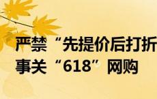 严禁“先提价后打折”、不得强制商家参与！事关“618”网购