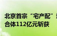 北京首宗“宅产配”地块入市，中建智地等联合体112亿元斩获