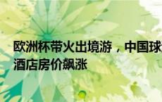 欧洲杯带火出境游，中国球迷计划30天花6万元观赛，当地酒店房价飙涨