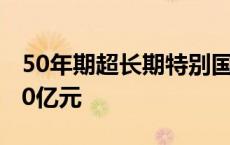 50年期超长期特别国债今天首发 发行总额350亿元