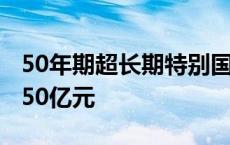 50年期超长期特别国债今天首发，发行总额350亿元