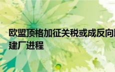 欧盟顶格加征关税或成反向助攻，中国新能源车企加速海外建厂进程