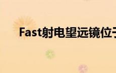 Fast射电望远镜位于? fast射电望远镜 