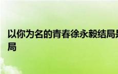 以你为名的青春徐永毅结局是什么 以你为名的青春徐永毅结局 