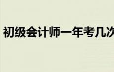 初级会计师一年考几次 会计初级一年考几次 