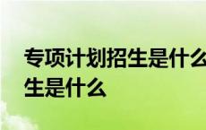 专项计划招生是什么意思专升本 专项计划招生是什么 