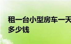 租一台小型房车一天多少钱 租一辆小型房车多少钱 