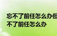 忘不了前任怎么办但是是一段错误的感情 忘不了前任怎么办 