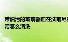 带油污的玻璃器皿在洗前尽量去除油污然后放在 玻璃上的油污怎么清洗 