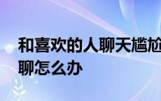 和喜欢的人聊天尴尬了怎么办 和喜欢的人尬聊怎么办 