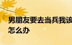 男朋友要去当兵我该怎么办 男朋友要去当兵怎么办 