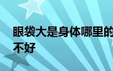 眼袋大是身体哪里的问题 眼袋大是身体哪里不好 