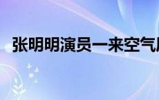 张明明演员一来空气质量变好 张明明演员 